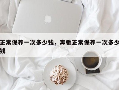 正常保养一次多少钱,奔驰正常保养一次多少钱