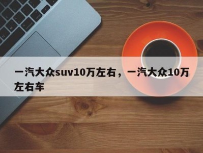 一汽大众suv10万左右,一汽大众10万左右车