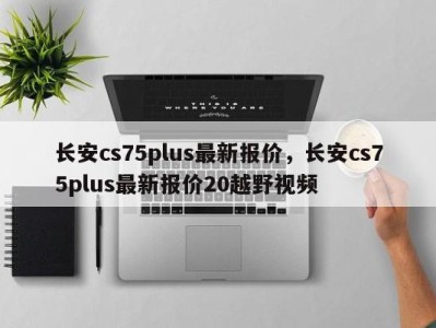 长安cs75plus最新报价,长安cs75plus最新报价20越野视频