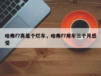 哈弗f7真是个烂车,哈弗f7用车三个月感受