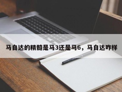 马自达的精髓是马3还是马6,马自达咋样
