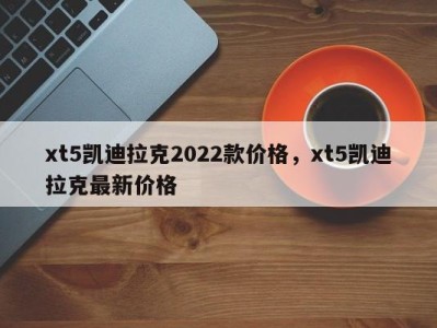 xt5凯迪拉克2022款价格,xt5凯迪拉克最新价格
