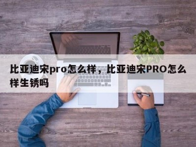 比亚迪宋pro怎么样,比亚迪宋PRO怎么样生锈吗