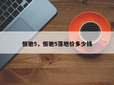 恒驰5，恒驰5落地价多少钱