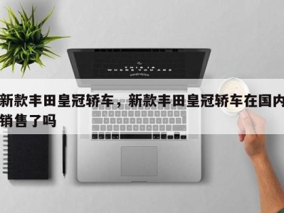 新款丰田皇冠轿车,新款丰田皇冠轿车在国内销售了吗