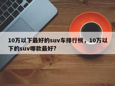 10万以下最好的suv车排行榜,10万以下的suv哪款最好?