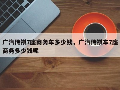 广汽传祺7座商务车多少钱,广汽传祺车7座商务多少钱呢