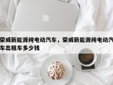 荣威新能源纯电动汽车,荣威新能源纯电动汽车出租车多少钱