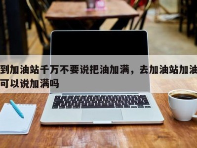 到加油站千万不要说把油加满,去加油站加油可以说加满吗