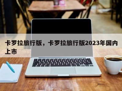 卡罗拉旅行版,卡罗拉旅行版2023年国内上市