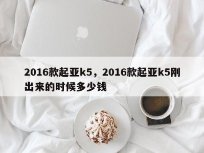2016款起亚k5,2016款起亚k5刚出来的时候多少钱