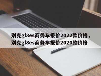 别克gl8es商务车报价2022款价格,别克gl8es商务车报价2020款价格