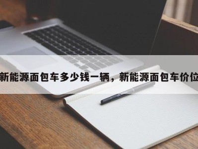 新能源面包车多少钱一辆,新能源面包车价位
