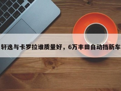 轩逸与卡罗拉谁质量好，6万丰田自动挡新车