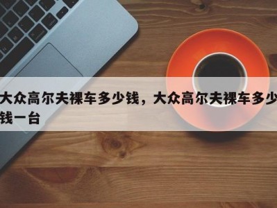 大众高尔夫裸车多少钱,大众高尔夫裸车多少钱一台