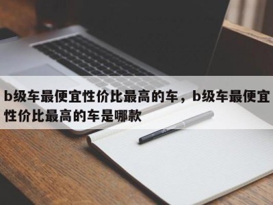 b级车最便宜性价比最高的车,b级车最便宜性价比最高的车是哪款