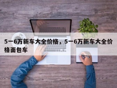 5一6万新车大全价格,5一6万新车大全价格面包车