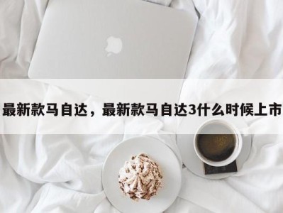 最新款马自达,最新款马自达3什么时候上市