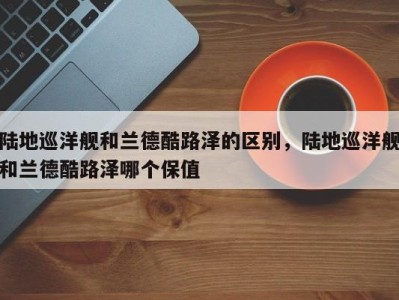 陆地巡洋舰和兰德酷路泽的区别,陆地巡洋舰和兰德酷路泽哪个保值