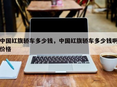 中国红旗轿车多少钱,中国红旗轿车多少钱啊价格