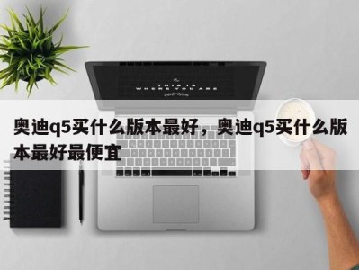 奥迪q5买什么版本最好，奥迪q5买什么版本最好最便宜