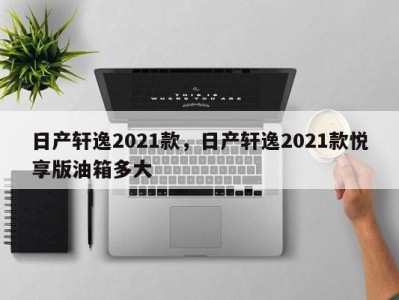 日产轩逸2021款,日产轩逸2021款悦享版油箱多大