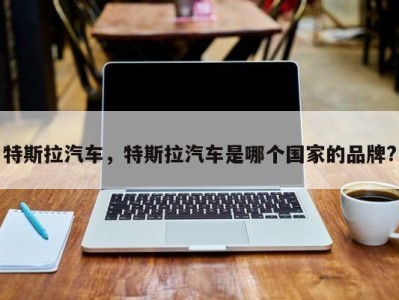 特斯拉汽车,特斯拉汽车是哪个国家的品牌?