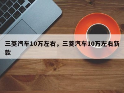 三菱汽车10万左右,三菱汽车10万左右新款