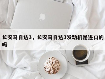 长安马自达3，长安马自达3发动机是进口的吗