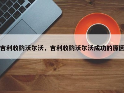 吉利收购沃尔沃,吉利收购沃尔沃成功的原因