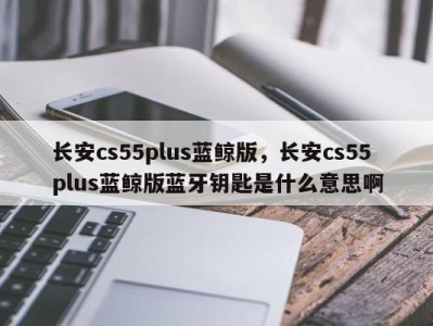 长安cs55plus蓝鲸版,长安cs55plus蓝鲸版蓝牙钥匙是什么意思啊