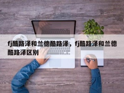 fj酷路泽和兰德酷路泽，fj酷路泽和兰德酷路泽区别