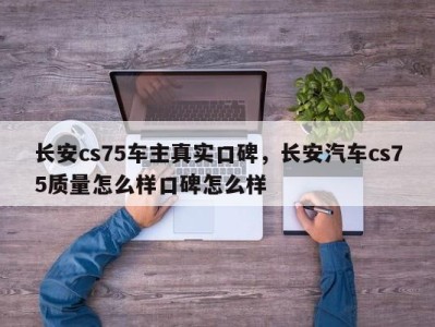 长安cs75车主真实口碑,长安汽车cs75质量怎么样口碑怎么样
