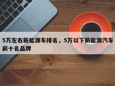 5万左右新能源车排名,5万以下新能源汽车前十名品牌