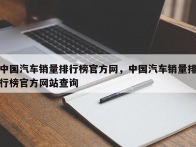中国汽车销量排行榜官方网,中国汽车销量排行榜官方网站查询
