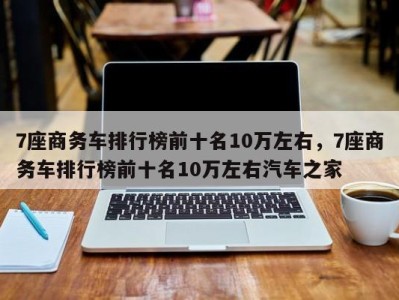 7座商务车排行榜前十名10万左右,7座商务车排行榜前十名10万左右汽车之家