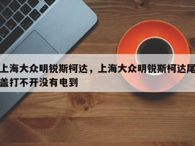 上海大众明锐斯柯达,上海大众明锐斯柯达尾盖打不开没有电到