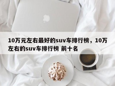 10万元左右最好的suv车排行榜,10万左右的suv车排行榜 前十名