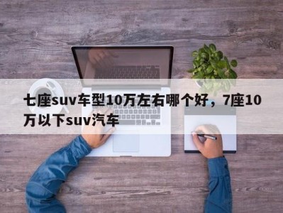 七座suv车型10万左右哪个好,7座10万以下suv汽车