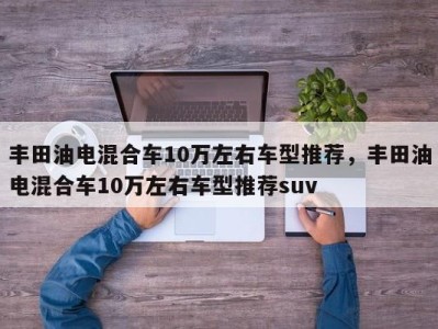 丰田油电混合车10万左右车型推荐,丰田油电混合车10万左右车型推荐suv