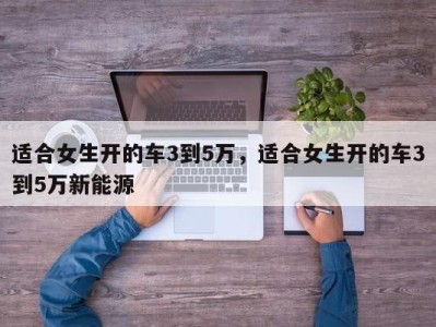 适合女生开的车3到5万，适合女生开的车3到5万新能源