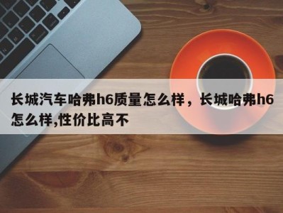 长城汽车哈弗h6质量怎么样,长城哈弗h6怎么样,性价比高不