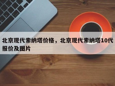 北京现代索纳塔价格,北京现代索纳塔10代报价及图片