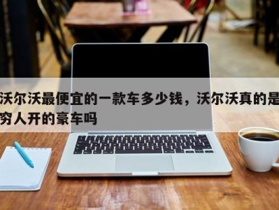 沃尔沃最便宜的一款车多少钱,沃尔沃真的是穷人开的豪车吗