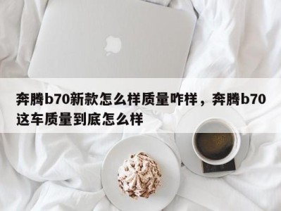 奔腾b70新款怎么样质量咋样,奔腾b70这车质量到底怎么样