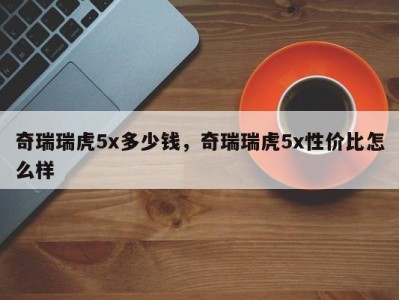 奇瑞瑞虎5x多少钱,奇瑞瑞虎5x性价比怎么样