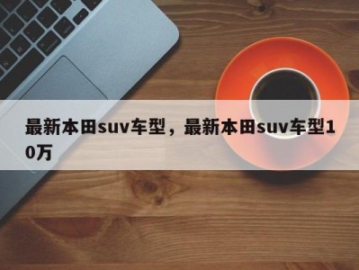 最新本田suv车型，最新本田suv车型10万