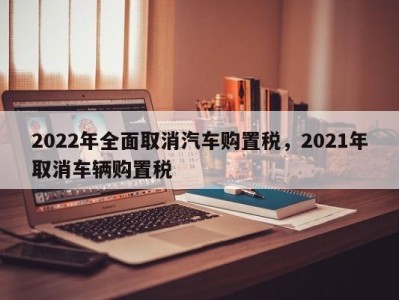 2022年全面取消汽车购置税,2021年取消车辆购置税