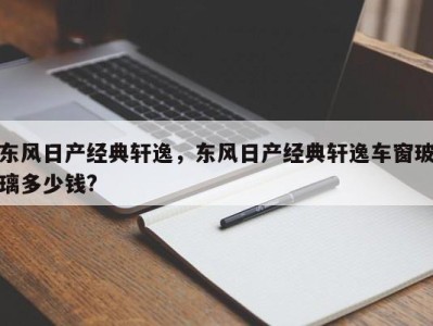 东风日产经典轩逸,东风日产经典轩逸车窗玻璃多少钱?