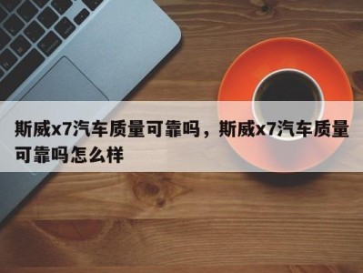 斯威x7汽车质量可靠吗,斯威x7汽车质量可靠吗怎么样